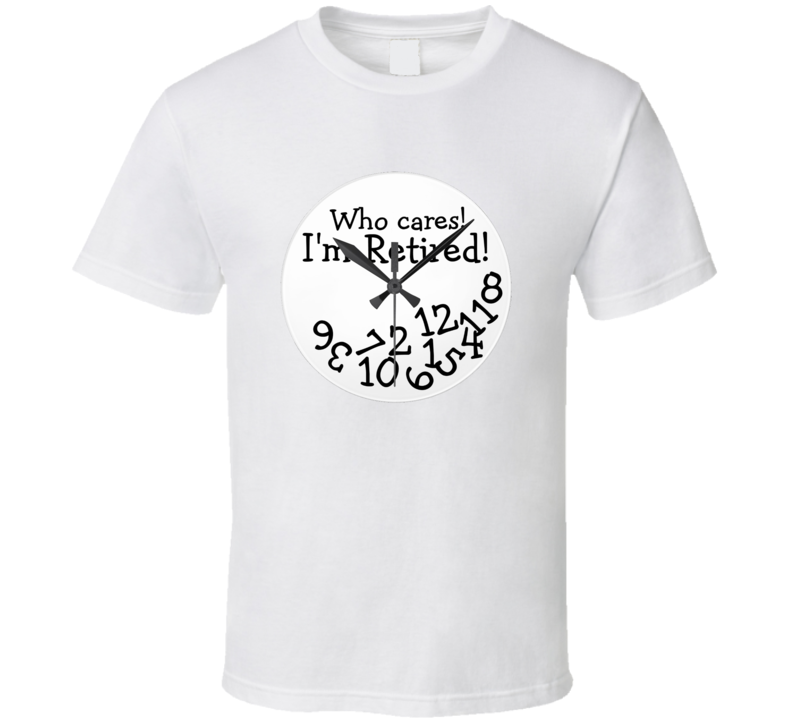 Who Cares I'm Retired Funny Clock T Shirt Who Cares I'm Retired Funny Clock T Shirt