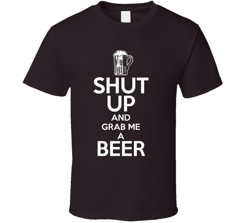 Shut Up And Grab Me A Beer Keep Calm Funny Parody T Shirt Shut Up And Grab Me A Beer Keep Calm Funny Parody T Shirt