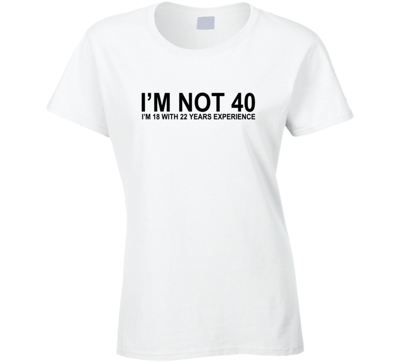 I'm Not 40 I'm 18 With 22 years Experience Funny T Shirt I'm Not 40 I'm 18 With 22 years Experience Funny T Shirt